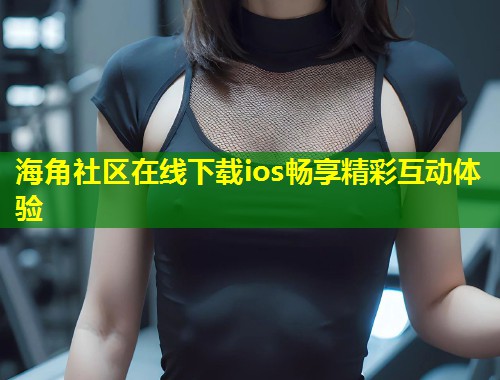 海角社区在线下载ios畅享精彩互动体验