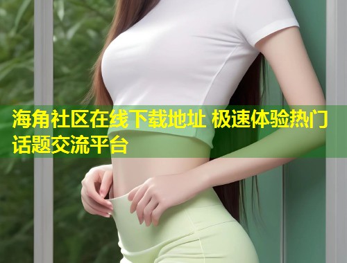 海角社区在线下载地址 极速体验热门话题交流平台