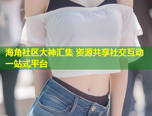 海角社区大神汇集 资源共享社交互动一站式平台