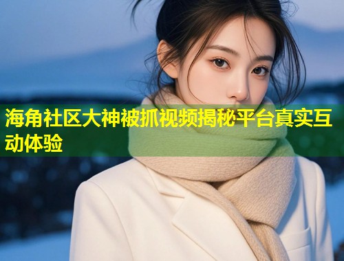 海角社区大神被抓视频揭秘平台真实互动体验