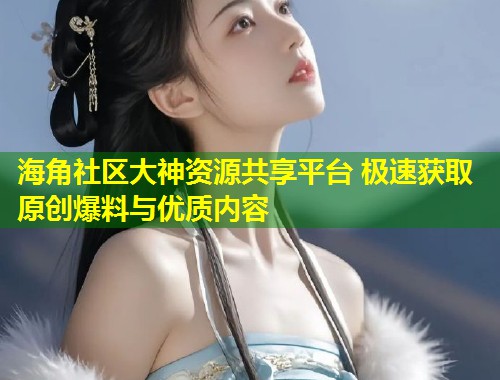 海角社区大神资源共享平台 极速获取原创爆料与优质内容