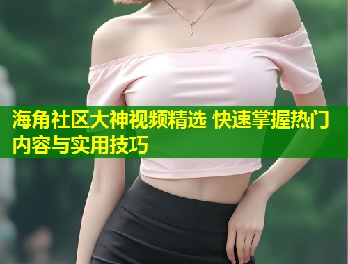 海角社区大神视频精选 快速掌握热门内容与实用技巧