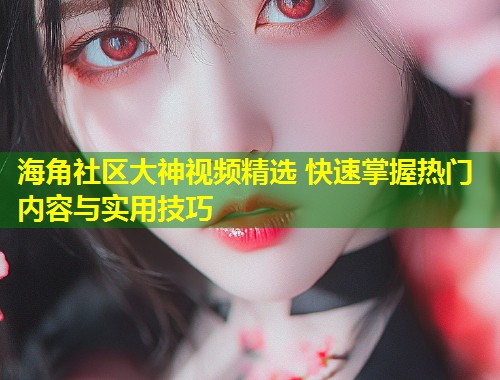 海角社区大神视频精选 快速掌握热门内容与实用技巧