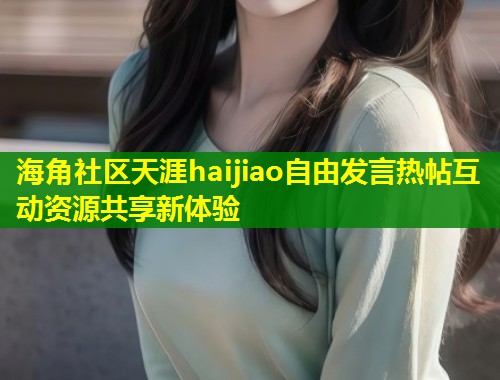 海角社区天涯haijiao自由发言热帖互动资源共享新体验