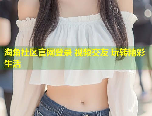 海角社区官网登录 视频交友 玩转精彩生活
