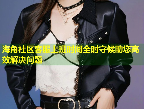 海角社区客服上班时间全时守候助您高效解决问题