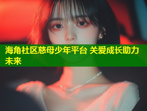 海角社区慈母少年平台 关爱成长助力未来