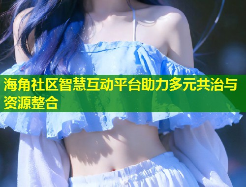 海角社区智慧互动平台助力多元共治与资源整合