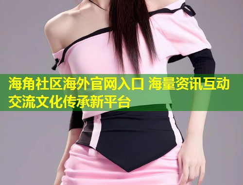 海角社区海外官网入口 海量资讯互动交流文化传承新平台