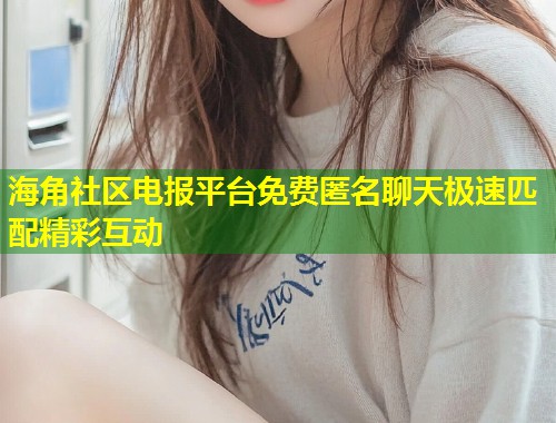 海角社区电报平台免费匿名聊天极速匹配精彩互动