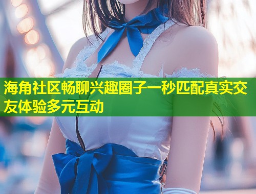 海角社区畅聊兴趣圈子一秒匹配真实交友体验多元互动