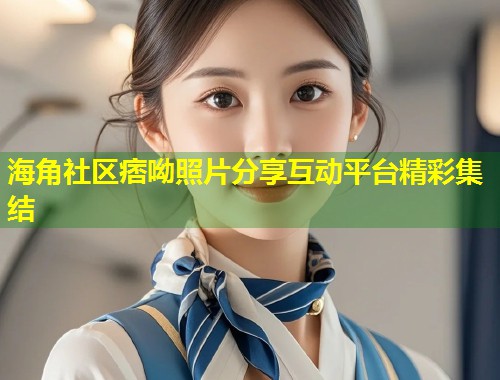 海角社区痞呦照片分享互动平台精彩集结