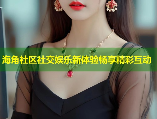海角社区社交娱乐新体验畅享精彩互动
