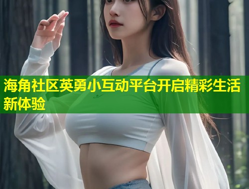 海角社区英勇小互动平台开启精彩生活新体验