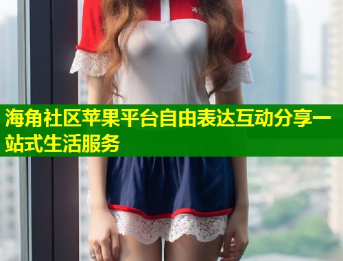 海角社区苹果平台自由表达互动分享一站式生活服务