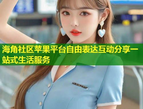 海角社区苹果平台自由表达互动分享一站式生活服务