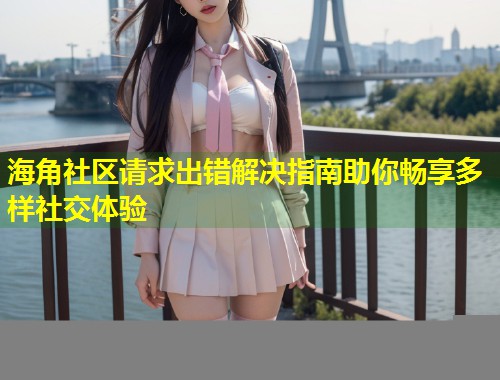 海角社区请求出错解决指南助你畅享多样社交体验