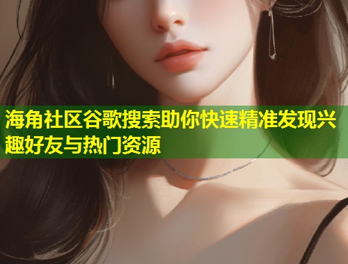 海角社区谷歌搜索助你快速精准发现兴趣好友与热门资源