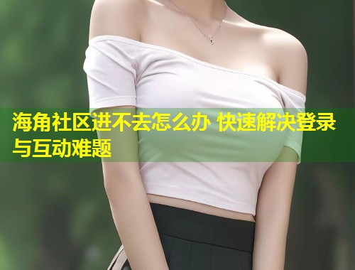 海角社区进不去怎么办 快速解决登录与互动难题