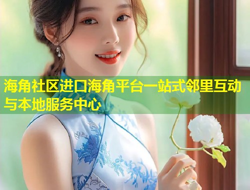 海角社区进口海角平台一站式邻里互动与本地服务中心