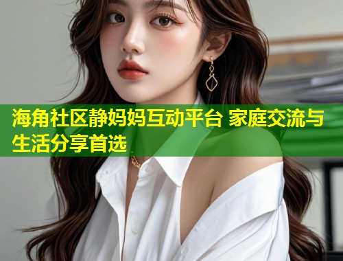 海角社区静妈妈互动平台 家庭交流与生活分享首选