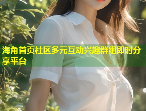 海角首页社区多元互动兴趣群组即时分享平台
