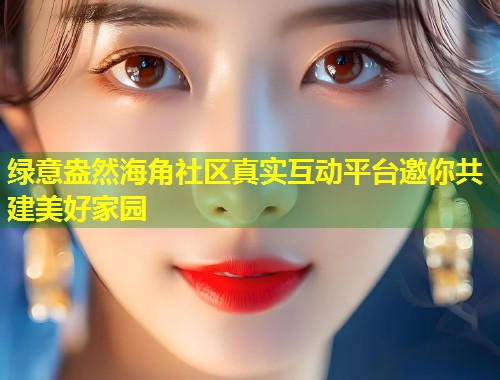 绿意盎然海角社区真实互动平台邀你共建美好家园