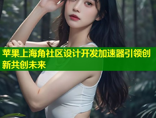 苹果上海角社区设计开发加速器引领创新共创未来