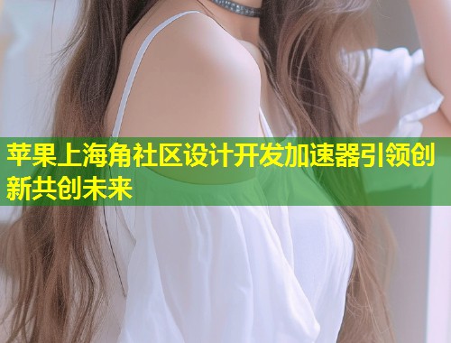 苹果上海角社区设计开发加速器引领创新共创未来
