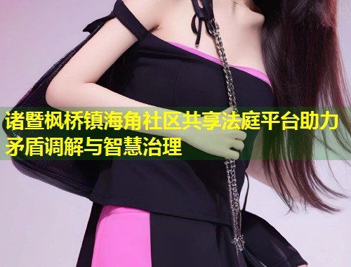 诸暨枫桥镇海角社区共享法庭平台助力矛盾调解与智慧治理