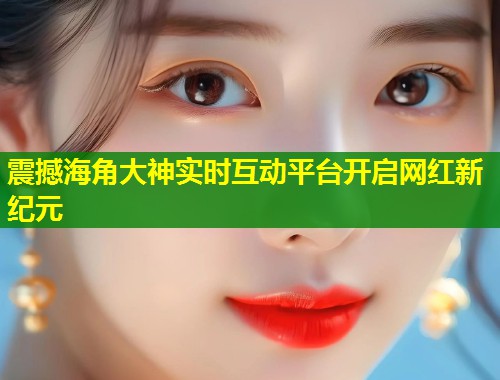 震撼海角大神实时互动平台开启网红新纪元
