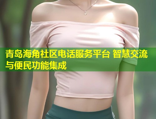 青岛海角社区电话服务平台 智慧交流与便民功能集成